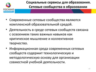 Социальные сервисы для образования.
            Сетевые сообщества в образовании


• Современные сетевые сообщества являются
  комплексной образовательной средой.
• Деятельность в среде сетевых сообществ связана
  с освоением таких важных навыков как
  критическое мышление и коллективное
  творчество.
• Информационная среда современных сетевых
  сообществ содержит технологическую и
  методологическую основу для организации
  совместной учебной деятельности.
                                                   47
 