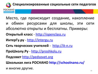 Специализированные социальные сети педагогов


Место, где происходит создание, накопление
и обмен ресурсами для школы, эти сети
абсолютно открыты и бесплатны. Примеры:
Открытый класс - http://openclass.ru
ИнтерГу.ру - http://intergu.ru
Сеть творческих учителей - http://it-n.ru
ПроШколу.Ру - http://proshkolu.ru
Педсовет http://pedsovet.org
Школьная лига РОСНАНО http://schoolnano.ru/
и многие другие.                              48
 