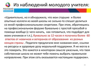 Из наблюдений молодого учителя:

«Удивительно, но я обнаружила, что мои старшие и более
опытные коллеги из моей школы не сильно-то спешат делиться
со мной профессиональными секретами. При этом, обратившись
на профессиональном форуме буквально с простой просьбой о
помощи вообще (с чего начать, как готовиться, что подойдет для
моих учеников и т.п.), буквально за 12 часов я получила более 60
 ответов от новичков и ветеранов от образования из разных
концов страны . Педагоги предлагали мне названия книг, ссылки
на ресурсы и здоровую дозу моральной поддержки. Я не могла в
это поверить. Это кажется в некотором смысле ужасным, что твоя
собственная школа не может тебе помочь выбрать правильное
направление. При этом сеть оказывается настоящим подарком».

                                                           49
 