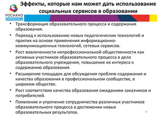Эффекты, которые нам может дать использование
         социальных сервисов в образовании

• Трансформация образовательного процесса и содержания
  образования.
• Переход к использованию новых педагогических технологий и
  практик на основе применения информационно-
  коммуникационных технологий, сетевых сервисов.
• Рост вовлеченности непрофессиональной общественности как
  активных участников образовательного процесса в дела
  образовательного учреждения, повышение их интереса к
  содержанию образования.
• Расширение площадок для обсуждения проблем содержания и
  качества образования в профессиональном сообществе, в
  широком обществе.
• Рост соответствия качества образования ожиданиям заказчиков и
  потребителей.
• Появление и упрочение сотрудничества различных участников
  образовательного процесса в достижении новых
  образовательных результатов.                              50
 
