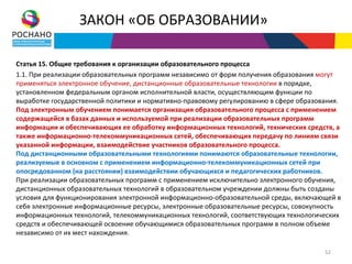 ЗАКОН «ОБ ОБРАЗОВАНИИ»

Статья 15. Общие требования к организации образовательного процесса
1.1. При реализации образовательных программ независимо от форм получения образования могут
применяться электронное обучение, дистанционные образовательные технологии в порядке,
установленном федеральным органом исполнительной власти, осуществляющим функции по
выработке государственной политики и нормативно-правовому регулированию в сфере образования.
Под электронным обучением понимается организация образовательного процесса с применением
содержащейся в базах данных и используемой при реализации образовательных программ
информации и обеспечивающих ее обработку информационных технологий, технических средств, а
также информационно-телекоммуникационных сетей, обеспечивающих передачу по линиям связи
указанной информации, взаимодействие участников образовательного процесса.
Под дистанционными образовательными технологиями понимаются образовательные технологии,
реализуемые в основном с применением информационно-телекоммуникационных сетей при
опосредованном (на расстоянии) взаимодействии обучающихся и педагогических работников.
При реализации образовательных программ с применением исключительно электронного обучения,
дистанционных образовательных технологий в образовательном учреждении должны быть созданы
условия для функционирования электронной информационно-образовательной среды, включающей в
себя электронные информационные ресурсы, электронные образовательные ресурсы, совокупность
информационных технологий, телекоммуникационных технологий, соответствующих технологических
средств и обеспечивающей освоение обучающимися образовательных программ в полном объеме
независимо от их мест нахождения.

                                                                                       52
 