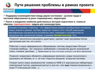 Пути решения проблемы в рамках проекта

 Поддержка взаимодействия между двумя системами – рынком труда и
системой образования (в роли «переводчика», медиатора).
 Поиск и внедрение наиболее действенных методов подготовки и, главным
образом, переподготовки кадров для наноиндустрии.
    Базовая установка: e-learning – это эффективная модель приобретения человеком
    новых знаний и умений, поэтому предстоит освоить этот способ повышения
    квалификации специалистов российских нано- компаний и потребителей их
    продукции или технологий (скорее, в режиме blended learning). Это:
     Позволит значительно расширить аудиторию, сделает сами программы более
     доступными для тех, кто учится.

     Работает в нише неформального образования, поэтому предоставит больше
     степеней свободы: нет «входных требований» и множества других ограничений
     (часы, степени, дипломы…). Ориентация на того, кто хочет учиться, а не быть обученным.

     Позволит оперативно обновлять информацию (включать новые технологии) и
     расширять ее объемы, в т.ч. за счет открытых ресурсов (открытая система).
     Откроет много новых возможностей: элементы WEB 2.0, виртуальные лаборатории,
     электронный тьютор, удаленный доступ (и все то, что еще станет возможным в
     мире IT в ближайшие годы…).                                            56
                                                                             56
 