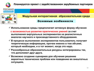 Планируется проект с задействованием зарубежных партнеров




          Модульная интерактивная образовательная среда
                     Основные особенности

 Использование среды предполагает активную форму обучения
 с возможностью развития практических умений за счет
 выполнения виртуальных экспериментов на реалистичных
 аналогах научного и производственного оборудования.
 В процессе выполнения экспериментов пользователь получает
  теоретическую информацию, прочем именно в том объеме,
  который необходим, и в тот момент, когда это надо.
 Разнообразные образовательные ресурсы интегрированы так,
  что дополняют друг друга.
 Возможно создание сценариев для обучения решению
  вероятных технических проблем или поведению во внештатных
  ситуациях.

                                                             58
 