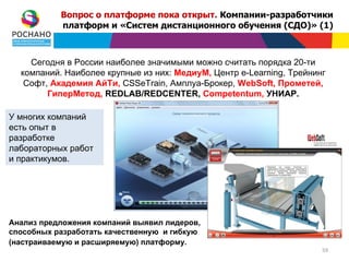 Вопрос о платформе пока открыт. Компании-разработчики
           платформ и «Систем дистанционного обучения (СДО)» (1)



    Сегодня в России наиболее значимыми можно считать порядка 20-ти
  компаний. Наиболее крупные из них: МедиуМ, Центр e-Learning, Трейнинг
   Софт, Академия АйТи, CSSeTrain, Амплуа-Брокер, WebSoft, Прометей,
        ГиперМетод, REDLAB/REDCENTER, Competentum, УНИАР.

У многих компаний
есть опыт в
разработке
лабораторных работ
и практикумов.




Анализ предложения компаний выявил лидеров,
способных разработать качественную и гибкую
(настраиваемую и расширяемую) платформу.
                                                                      59
 