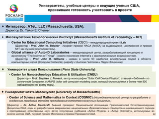 Университеты, учебные центры и ведущие ученые США,
                               проявившие готовность участвовать в проекте



♦ Интегратор: ATeL, LLC (Massachusetts, USA),
  Директор Dr. Yakov E. Cherner

♦ Массачусетский Технологический Институт (Massachusetts Institute of Technology – MIT)
    • Center for Educational Computing Initiatives (CECI) – международный проект iLab
         (Директор - Prof. John W. Belcher - лауреат премий НАСА (NASA) за выдающиеся достижения и премии
         MIT как лучший преподаватель).
    • Global alliance of Auto-ID Laboratories – международный центр, разрабатывающий концепцию и
      архитектуру “The Internet of Things” - нового поколения Internet’а с фантастическими возможностями.
         (Директор – Prof. John R. Williams - назван в числе 50 наиболее влиятельных людей в области
      компьютерных сетей (Computer Networks) (наряду с Биллом Гейтсом и Ларри Элисоном).

♦ Университет штата Пенсильвания (Penn State University)
    • Center for Nanotechnology Education & Utilization (CNEU)
          Директор – Prof. Stephen J. Fonash, автор монографии “Solar Cell Device Physics”, ставшей «библией» по
          солнечным батареям, и AMPS (solar cell computer modeling code, который используется в более чем 800
          лабораториях по всему миру).

♦ Университет штата Массачусетс (University of Massachusetts)
   • Center of Science and Mathematics in Context (COSMIC) (Исследовательский центр по разработке и
    внедрению передовых методов преподавания естественнонаучных дисциплин )
   (Директор – Dr. Arthur Eisenkraft, бывший президент Национальной Ассоциации Преподавателей Естественнонаучных
   Дисциплин США, один из разработчиков американских национальных образовательных стандартов и инновационного подхода
   к преподаванию естественных наук, автор популярных учебников «Active Physics» и «Active Chemistry», используемых во
   многих школах США, лауреат премии Милликена и премии Президентa США.                                          62 62
 