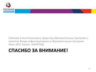 Соболева Елена Николаевна, Директор образовательных программ и
проектов Фонда инфраструктурных и образовательных программ.
Июль 2012. Казань. НАНОГРАД

СПАСИБО ЗА ВНИМАНИЕ!


                                                                 64
 