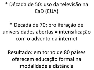* Década de 50: uso da televisão na
             EaD (EUA)

   * Década de 70: proliferação de
universidades abertas = intensificação
      com o advento da internet

  Resultado: em torno de 80 países
   oferecem educação formal na
       modalidade a distância
 