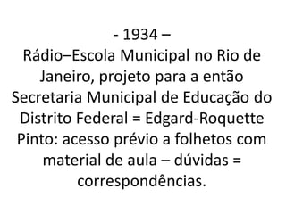 - 1934 –
  Rádio–Escola Municipal no Rio de
    Janeiro, projeto para a então
Secretaria Municipal de Educação do
 Distrito Federal = Edgard-Roquette
 Pinto: acesso prévio a folhetos com
     material de aula – dúvidas =
          correspondências.
 