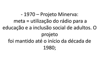 - 1970 – Projeto Minerva:
     meta = utilização do rádio para a
educação e a inclusão social de adultos. O
                  projeto
  foi mantido até o início da década de
                   1980;
 