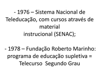 - 1976 – Sistema Nacional de
Teleducação, com cursos através de
              material
       instrucional (SENAC);

- 1978 – Fundação Roberto Marinho:
 programa de educação supletiva =
      Telecurso Segundo Grau
 