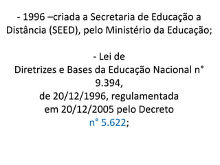 - 1996 –criada a Secretaria de Educação a
Distância (SEED), pelo Ministério da Educação;

                   - Lei de
 Diretrizes e Bases da Educação Nacional n°
                    9.394,
       de 20/12/1996, regulamentada
        em 20/12/2005 pelo Decreto
                  n° 5.622;
 