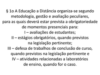 § 1o A Educação a Distância organiza-se segundo
      metodologia, gestão e avaliação peculiares,
para as quais deverá estar prevista a obrigatoriedade
             de momentos presenciais para:
               I – avaliações de estudantes;
      II – estágios obrigatórios, quando previstos
                  na legislação pertinente;
   III – defesa de trabalhos de conclusão de curso,
      quando previstos na legislação pertinente e
       IV – atividades relacionadas a laboratórios
              de ensino, quando for o caso.
 