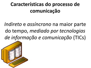 Características do processo de
          comunicação

Indireto e assíncrono na maior parte
 do tempo, mediado por tecnologias
de informação e comunicação (TICs)
 