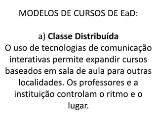 MODELOS DE CURSOS DE EaD:

          a) Classe Distribuída
O uso de tecnologias de comunicação
 interativas permite expandir cursos
baseados em sala de aula para outras
    localidades. Os professores e a
   instituição controlam o ritmo e o
                  lugar.
 