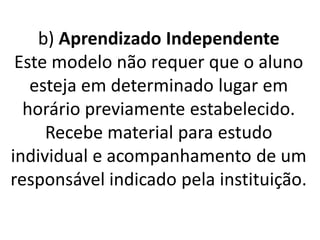 b) Aprendizado Independente
 Este modelo não requer que o aluno
   esteja em determinado lugar em
  horário previamente estabelecido.
     Recebe material para estudo
individual e acompanhamento de um
responsável indicado pela instituição.
 