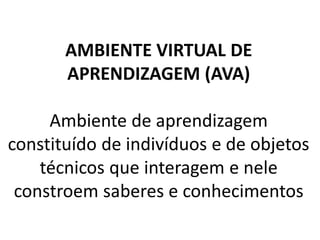 AMBIENTE VIRTUAL DE
       APRENDIZAGEM (AVA)

     Ambiente de aprendizagem
constituído de indivíduos e de objetos
    técnicos que interagem e nele
 constroem saberes e conhecimentos
 