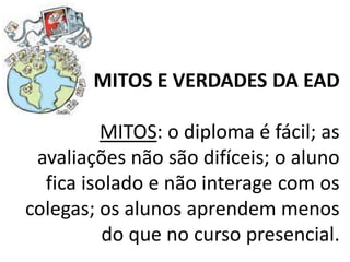 MITOS E VERDADES DA EAD

         MITOS: o diploma é fácil; as
 avaliações não são difíceis; o aluno
  fica isolado e não interage com os
colegas; os alunos aprendem menos
          do que no curso presencial.
 