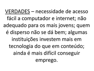 VERDADES – necessidade de acesso
  fácil a computador e internet; não
adequado para os mais jovens; quem
 é disperso não se dá bem; algumas
    instituições investem mais em
   tecnologia do que em conteúdo;
     ainda é mais difícil conseguir
               emprego.
 