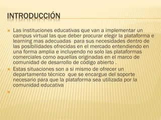 INTRODUCCIÓN
 Las instituciones educativas que van a implementar un
campus virtual las que deber procurar elegir la plataforma e
learning mas adecuadas para sus necesidades dentro de
las posibilidades ofrecidas en el mercado entendiendo en
una forma amplia e incluyendo no solo las plataformas
comerciales como aquellas originadas en el marco de
comunidad de desarrollo de código abierto .
 Estas situaciones son a si mismo de ofrecer un
departamento técnico que se encargue del soporte
necesario para que la plataforma sea utilizada por la
comunidad educativa

 