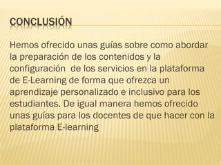 CONCLUSIÓN
Hemos ofrecido unas guías sobre como abordar
la preparación de los contenidos y la
configuración de los servicios en la plataforma
de E-Learning de forma que ofrezca un
aprendizaje personalizado e inclusivo para los
estudiantes. De igual manera hemos ofrecido
unas guías para los docentes de que hacer con la
plataforma E-learning
 