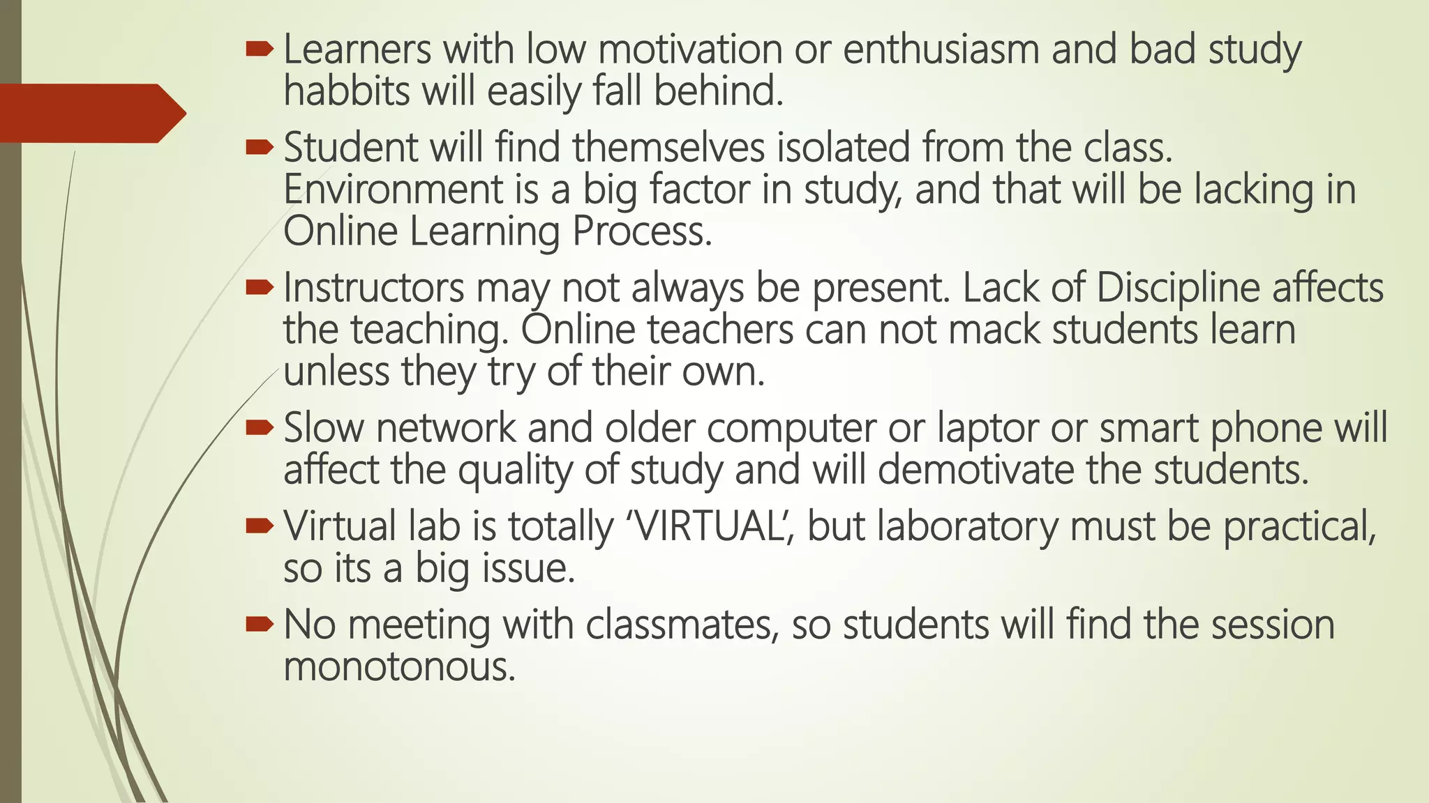 Learners with low motivation or enthusiasm and bad study
habbits will easily fall behind.
Student will find themselves isolated from the class.
Environment is a big factor in study, and that will be lacking in
Online Learning Process.
Instructors may not always be present. Lack of Discipline affects
the teaching. Online teachers can not mack students learn
unless they try of their own.
Slow network and older computer or laptor or smart phone will
affect the quality of study and will demotivate the students.
Virtual lab is totally ‘VIRTUAL’, but laboratory must be practical,
so its a big issue.
No meeting with classmates, so students will find the session
monotonous.
 
