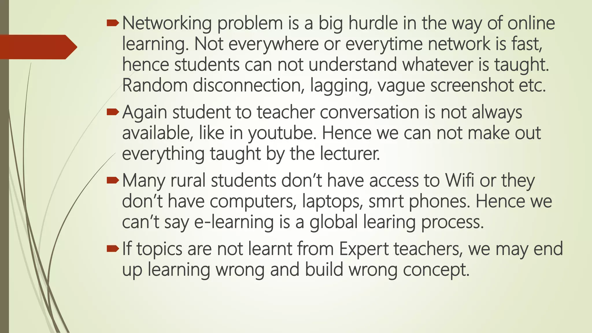 Networking problem is a big hurdle in the way of online
learning. Not everywhere or everytime network is fast,
hence students can not understand whatever is taught.
Random disconnection, lagging, vague screenshot etc.
Again student to teacher conversation is not always
available, like in youtube. Hence we can not make out
everything taught by the lecturer.
Many rural students don’t have access to Wifi or they
don’t have computers, laptops, smrt phones. Hence we
can’t say e-learning is a global learing process.
If topics are not learnt from Expert teachers, we may end
up learning wrong and build wrong concept.
 