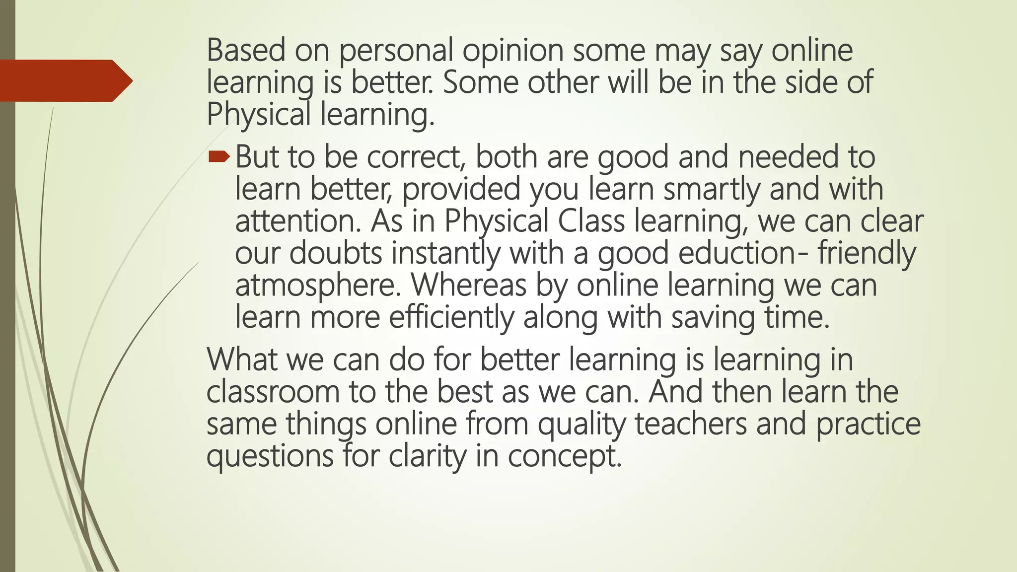 Based on personal opinion some may say online
learning is better. Some other will be in the side of
Physical learning.
But to be correct, both are good and needed to
learn better, provided you learn smartly and with
attention. As in Physical Class learning, we can clear
our doubts instantly with a good eduction- friendly
atmosphere. Whereas by online learning we can
learn more efficiently along with saving time.
What we can do for better learning is learning in
classroom to the best as we can. And then learn the
same things online from quality teachers and practice
questions for clarity in concept.
 