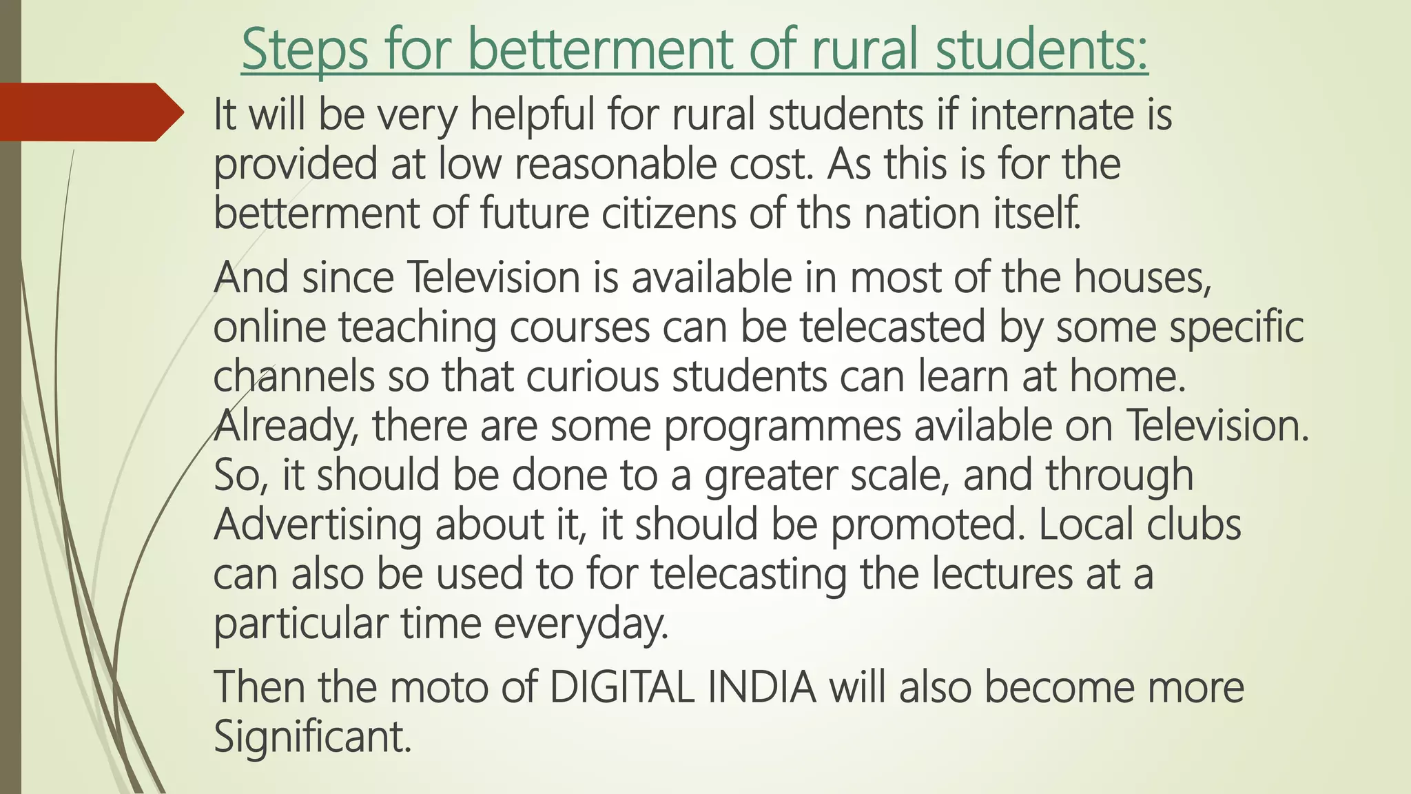 Steps for betterment of rural students:
It will be very helpful for rural students if internate is
provided at low reasonable cost. As this is for the
betterment of future citizens of ths nation itself.
And since Television is available in most of the houses,
online teaching courses can be telecasted by some specific
channels so that curious students can learn at home.
Already, there are some programmes avilable on Television.
So, it should be done to a greater scale, and through
Advertising about it, it should be promoted. Local clubs
can also be used to for telecasting the lectures at a
particular time everyday.
Then the moto of DIGITAL INDIA will also become more
Significant.
 