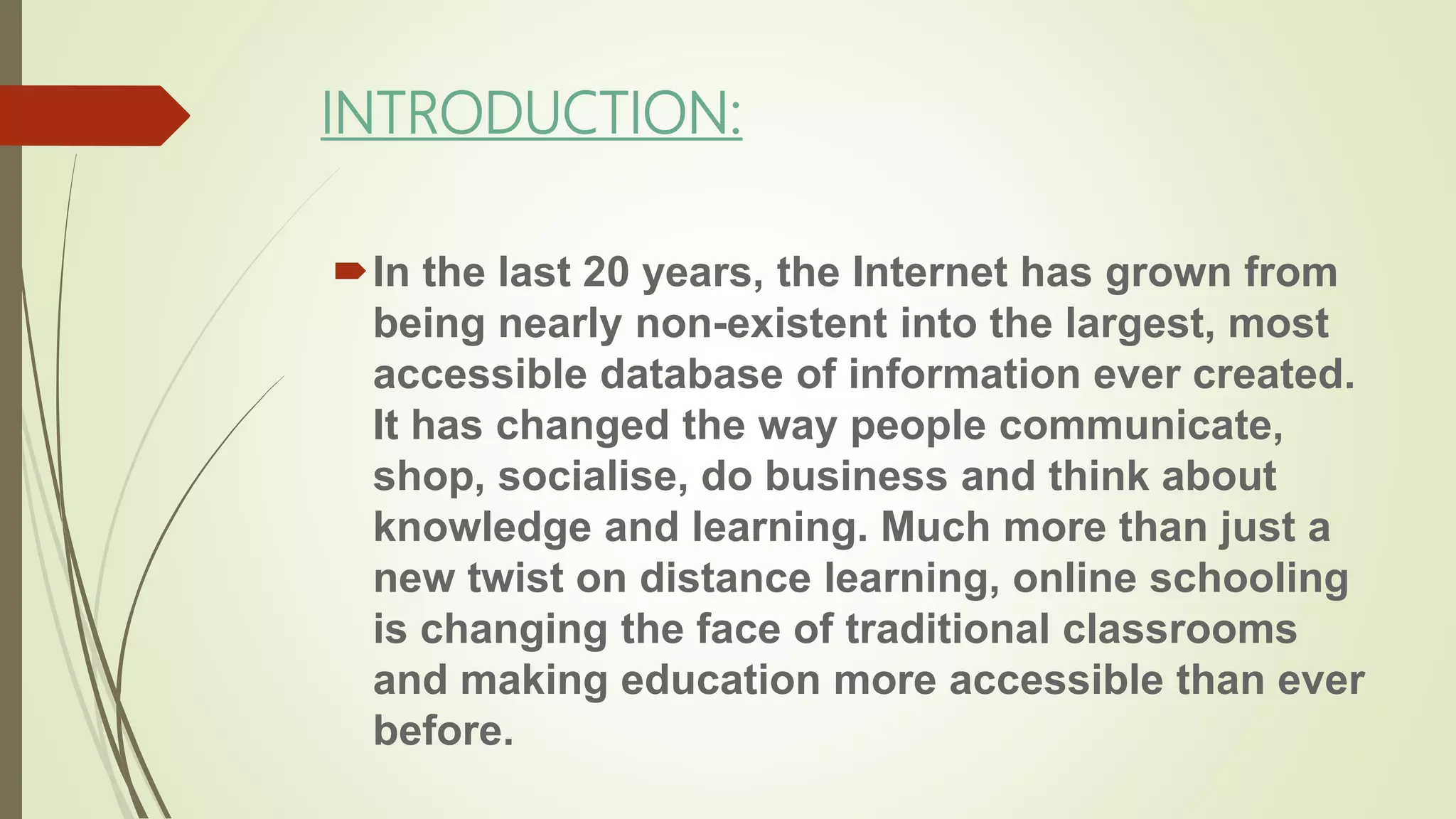 INTRODUCTION:
In the last 20 years, the Internet has grown from
being nearly non-existent into the largest, most
accessible database of information ever created.
It has changed the way people communicate,
shop, socialise, do business and think about
knowledge and learning. Much more than just a
new twist on distance learning, online schooling
is changing the face of traditional classrooms
and making education more accessible than ever
before.
 