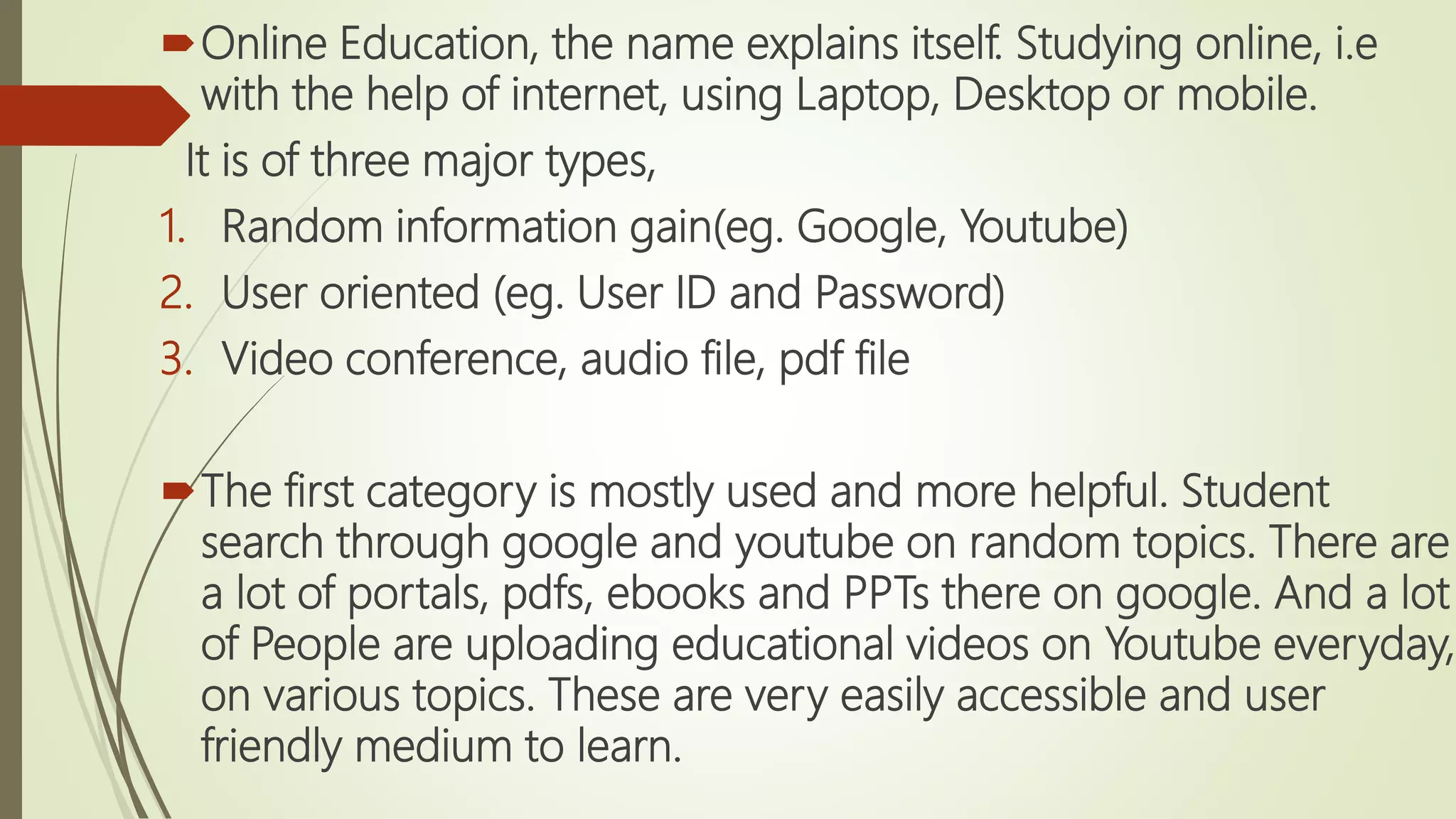 Online Education, the name explains itself. Studying online, i.e
with the help of internet, using Laptop, Desktop or mobile.
It is of three major types,
1. Random information gain(eg. Google, Youtube)
2. User oriented (eg. User ID and Password)
3. Video conference, audio file, pdf file
The first category is mostly used and more helpful. Student
search through google and youtube on random topics. There are
a lot of portals, pdfs, ebooks and PPTs there on google. And a lot
of People are uploading educational videos on Youtube everyday,
on various topics. These are very easily accessible and user
friendly medium to learn.
 