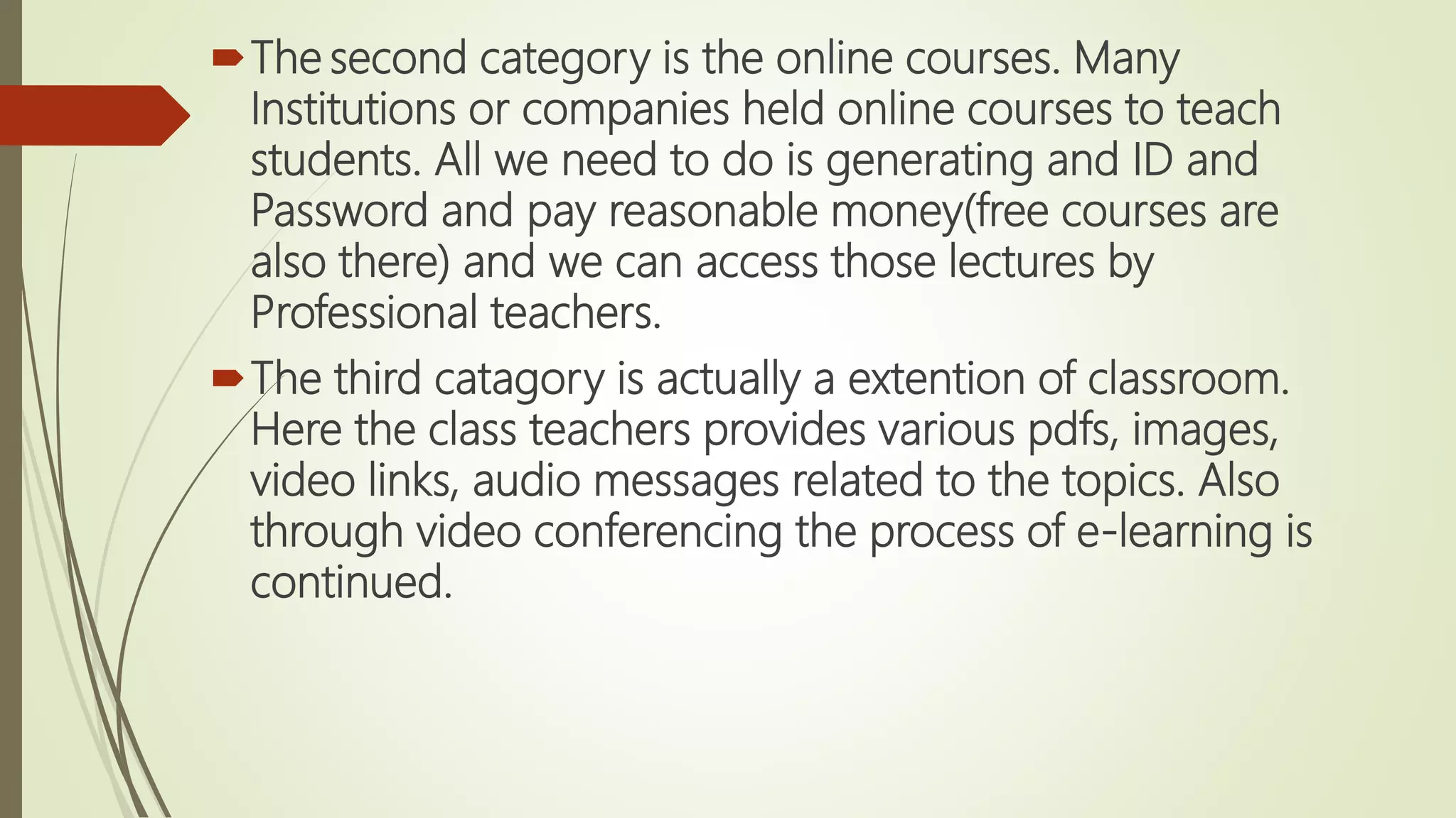 The second category is the online courses. Many
Institutions or companies held online courses to teach
students. All we need to do is generating and ID and
Password and pay reasonable money(free courses are
also there) and we can access those lectures by
Professional teachers.
The third catagory is actually a extention of classroom.
Here the class teachers provides various pdfs, images,
video links, audio messages related to the topics. Also
through video conferencing the process of e-learning is
continued.
 