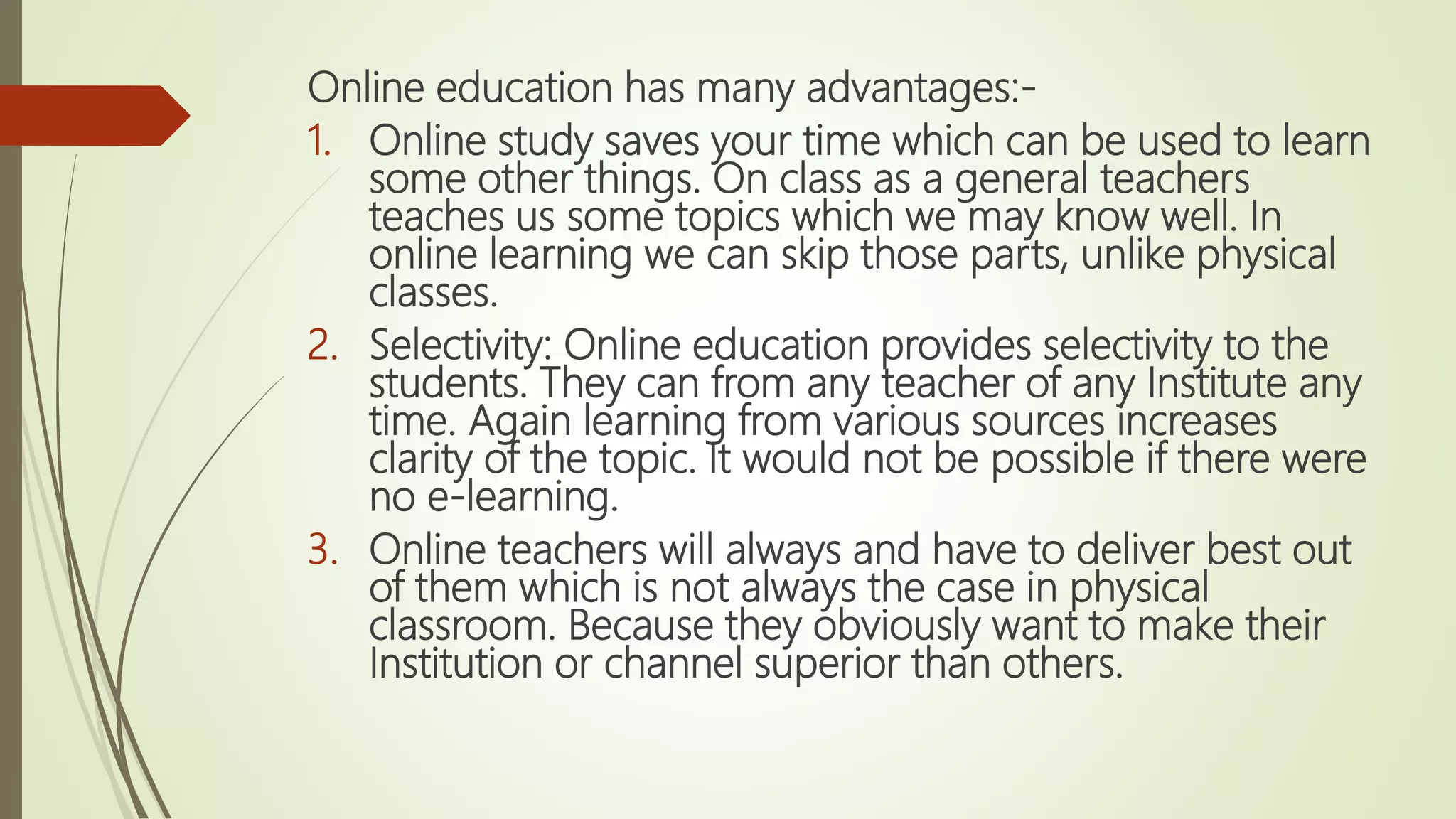 Online education has many advantages:-
1. Online study saves your time which can be used to learn
some other things. On class as a general teachers
teaches us some topics which we may know well. In
online learning we can skip those parts, unlike physical
classes.
2. Selectivity: Online education provides selectivity to the
students. They can from any teacher of any Institute any
time. Again learning from various sources increases
clarity of the topic. It would not be possible if there were
no e-learning.
3. Online teachers will always and have to deliver best out
of them which is not always the case in physical
classroom. Because they obviously want to make their
Institution or channel superior than others.
 