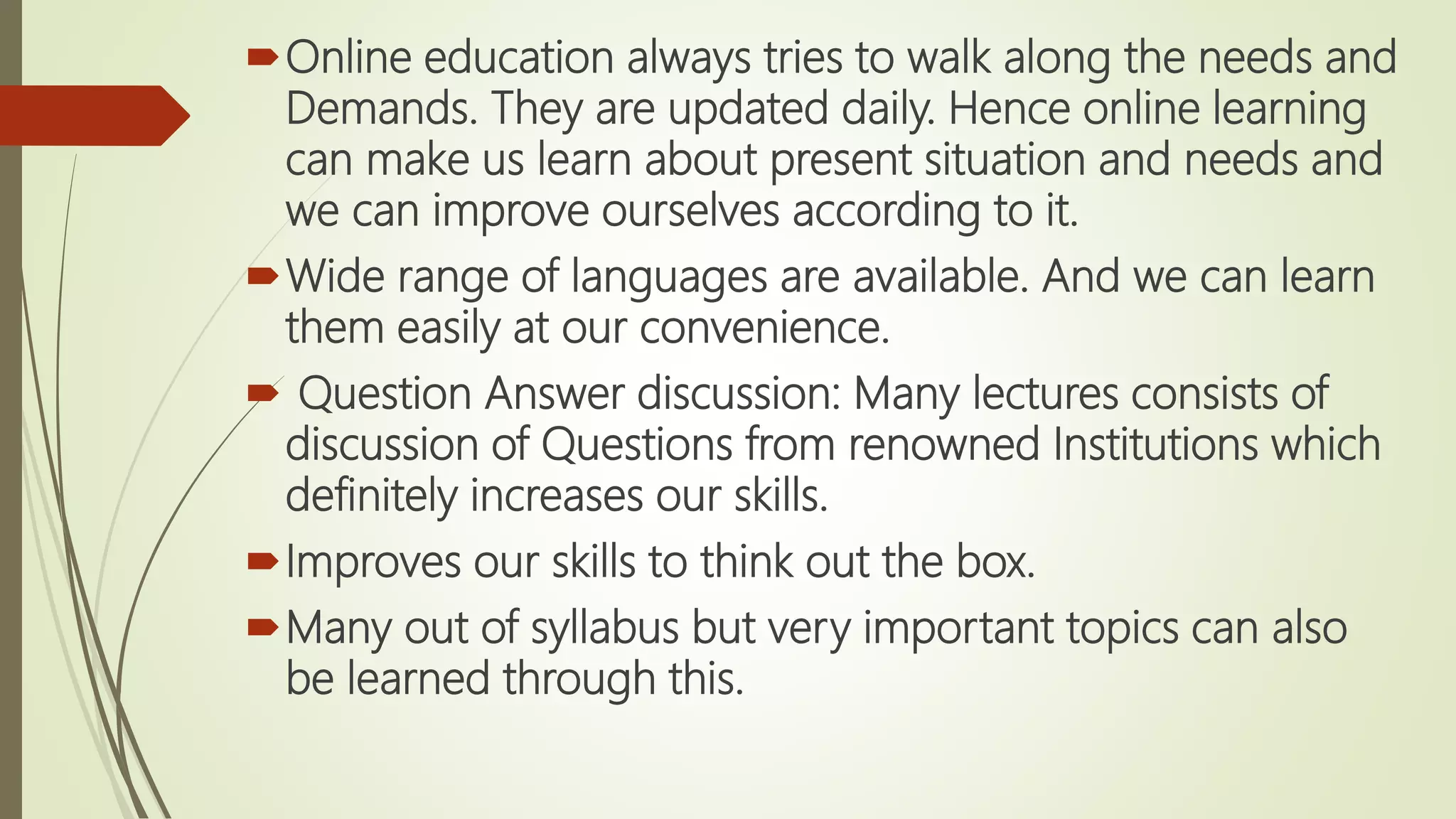 Online education always tries to walk along the needs and
Demands. They are updated daily. Hence online learning
can make us learn about present situation and needs and
we can improve ourselves according to it.
Wide range of languages are available. And we can learn
them easily at our convenience.
 Question Answer discussion: Many lectures consists of
discussion of Questions from renowned Institutions which
definitely increases our skills.
Improves our skills to think out the box.
Many out of syllabus but very important topics can also
be learned through this.
 