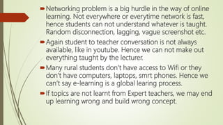 Networking problem is a big hurdle in the way of online
learning. Not everywhere or everytime network is fast,
hence students can not understand whatever is taught.
Random disconnection, lagging, vague screenshot etc.
Again student to teacher conversation is not always
available, like in youtube. Hence we can not make out
everything taught by the lecturer.
Many rural students don’t have access to Wifi or they
don’t have computers, laptops, smrt phones. Hence we
can’t say e-learning is a global learing process.
If topics are not learnt from Expert teachers, we may end
up learning wrong and build wrong concept.
 