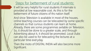 Steps for betterment of rural students:
It will be very helpful for rural students if internate is
provided at low reasonable cost. As this is for the
betterment of future citizens of ths nation itself.
And since Television is available in most of the houses,
online teaching courses can be telecasted by some specific
channels so that curious students can learn at home.
Already, there are some programmes avilable on Television.
So, it should be done to a greater scale, and through
Advertising about it, it should be promoted. Local clubs
can also be used to for telecasting the lectures at a
particular time everyday.
Then the moto of DIGITAL INDIA will also become more
Significant.
 