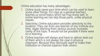 Online education has many advantages:-
1. Online study saves your time which can be used to learn
some other things. On class as a general teachers
teaches us some topics which we may know well. In
online learning we can skip those parts, unlike physical
classes.
2. Selectivity: Online education provides selectivity to the
students. They can from any teacher of any Institute any
time. Again learning from various sources increases
clarity of the topic. It would not be possible if there were
no e-learning.
3. Online teachers will always and have to deliver best out
of them which is not always the case in physical
classroom. Because they obviously want to make their
Institution or channel superior than others.
 