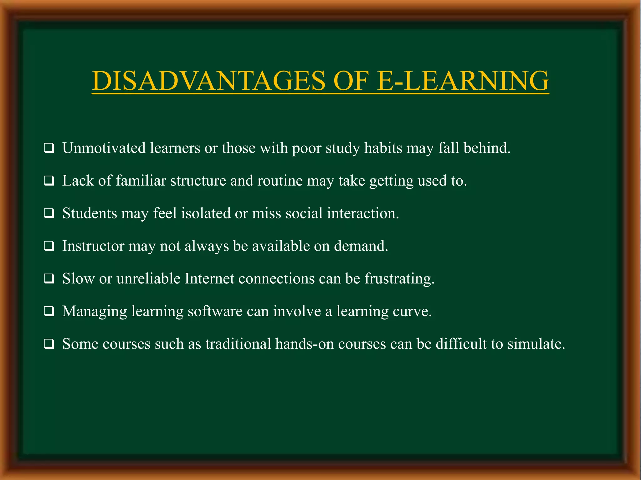 DISADVANTAGES OF E-LEARNING
 Unmotivated learners or those with poor study habits may fall behind.
 Lack of familiar structure and routine may take getting used to.
 Students may feel isolated or miss social interaction.
 Instructor may not always be available on demand.
 Slow or unreliable Internet connections can be frustrating.
 Managing learning software can involve a learning curve.
 Some courses such as traditional hands-on courses can be difficult to simulate.
 