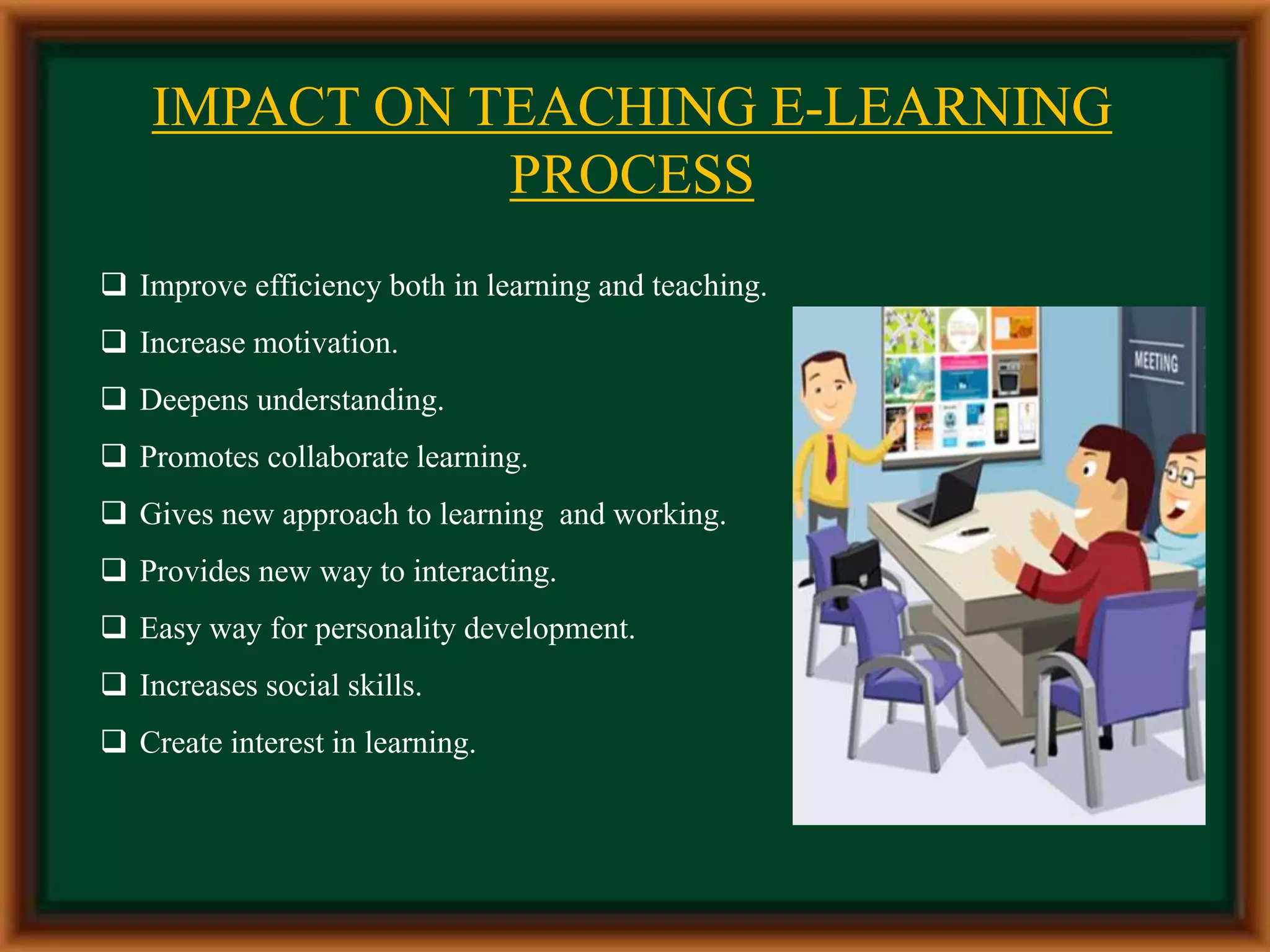 IMPACT ON TEACHING E-LEARNING
PROCESS
 Improve efficiency both in learning and teaching.
 Increase motivation.
 Deepens understanding.
 Promotes collaborate learning.
 Gives new approach to learning and working.
 Provides new way to interacting.
 Easy way for personality development.
 Increases social skills.
 Create interest in learning.
 
