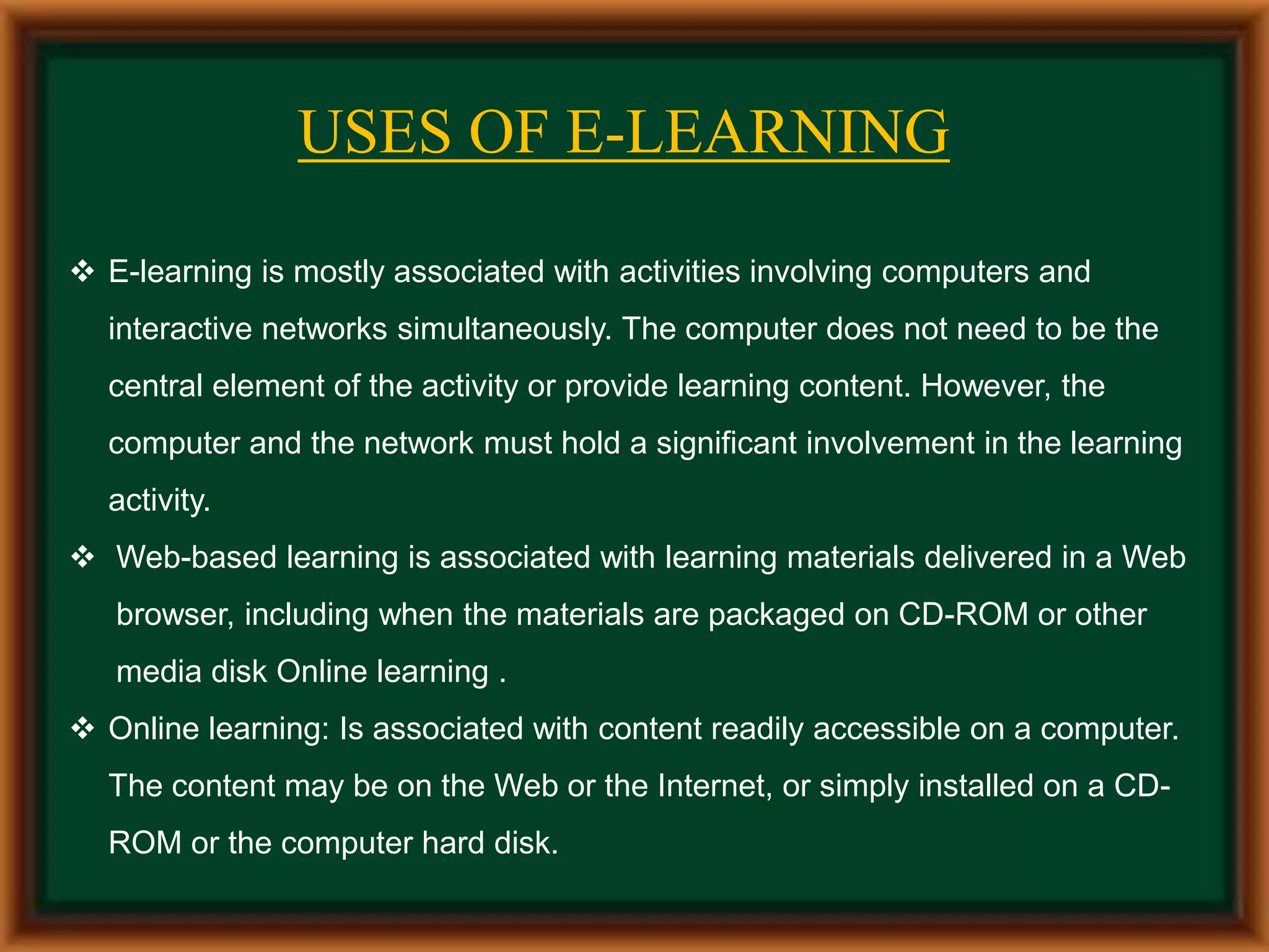 USES OF E-LEARNING
 E-learning is mostly associated with activities involving computers and
interactive networks simultaneously. The computer does not need to be the
central element of the activity or provide learning content. However, the
computer and the network must hold a significant involvement in the learning
activity.
 Web-based learning is associated with learning materials delivered in a Web
browser, including when the materials are packaged on CD-ROM or other
media disk Online learning .
 Online learning: Is associated with content readily accessible on a computer.
The content may be on the Web or the Internet, or simply installed on a CD-
ROM or the computer hard disk.
 