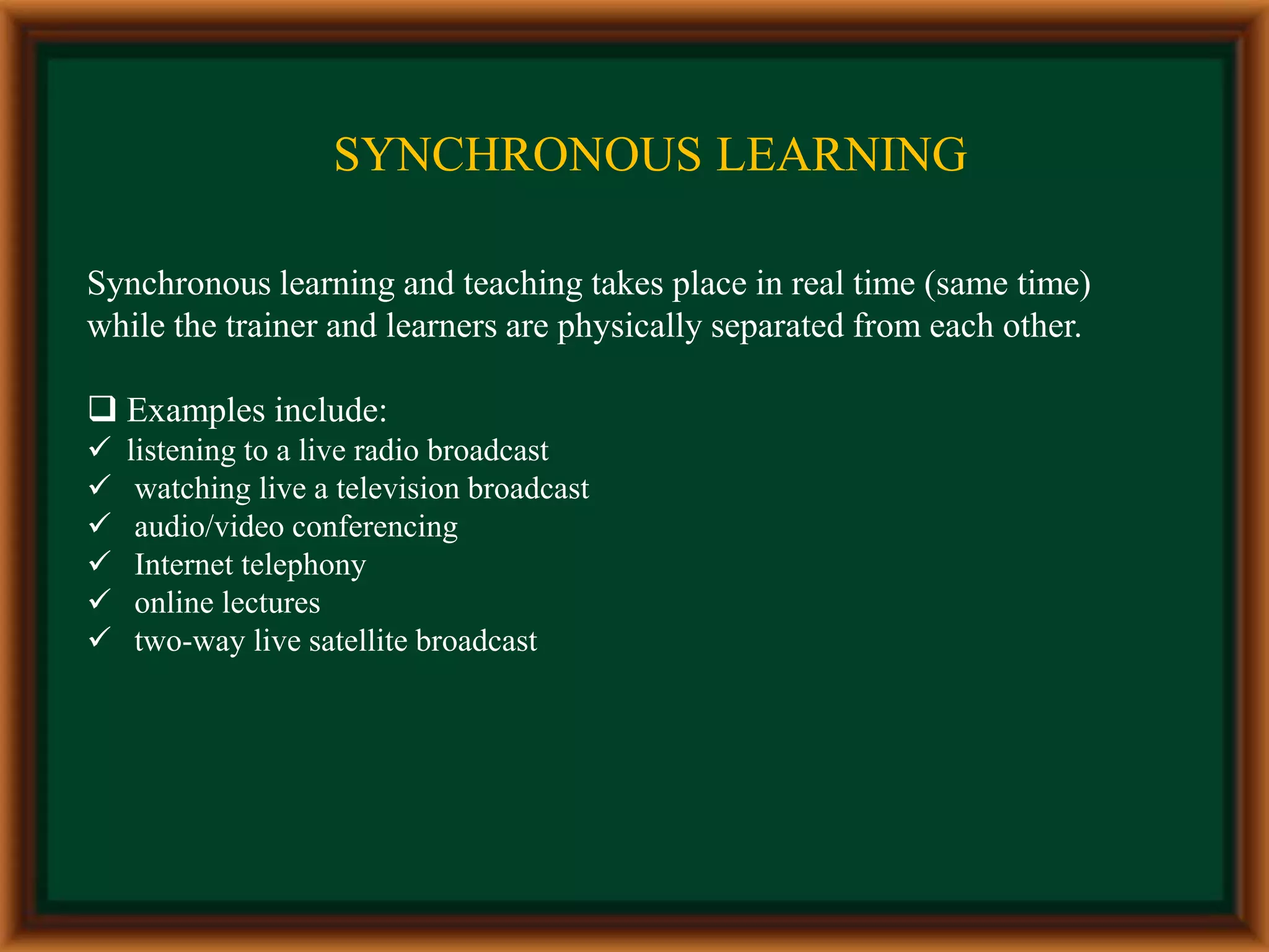 Synchronous Learning
Synchronous learning and teaching takes place in real time (same time)
while the trainer and learners are physically separated from each other.
 Examples include:
 listening to a live radio broadcast
 watching live a television broadcast
 audio/video conferencing
 Internet telephony
 online lectures
 two-way live satellite broadcast
SYNCHRONOUS LEARNING
 