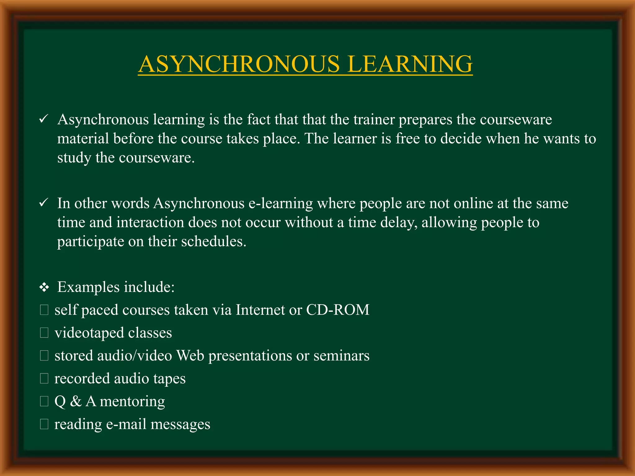 ASYNCHRONOUS LEARNING
 Asynchronous learning is the fact that that the trainer prepares the courseware
material before the course takes place. The learner is free to decide when he wants to
study the courseware.
 In other words Asynchronous e-learning where people are not online at the same
time and interaction does not occur without a time delay, allowing people to
participate on their schedules.
 Examples include:
self paced courses taken via Internet or CD-ROM
videotaped classes
stored audio/video Web presentations or seminars
recorded audio tapes
Q & A mentoring
reading e-mail messages
 