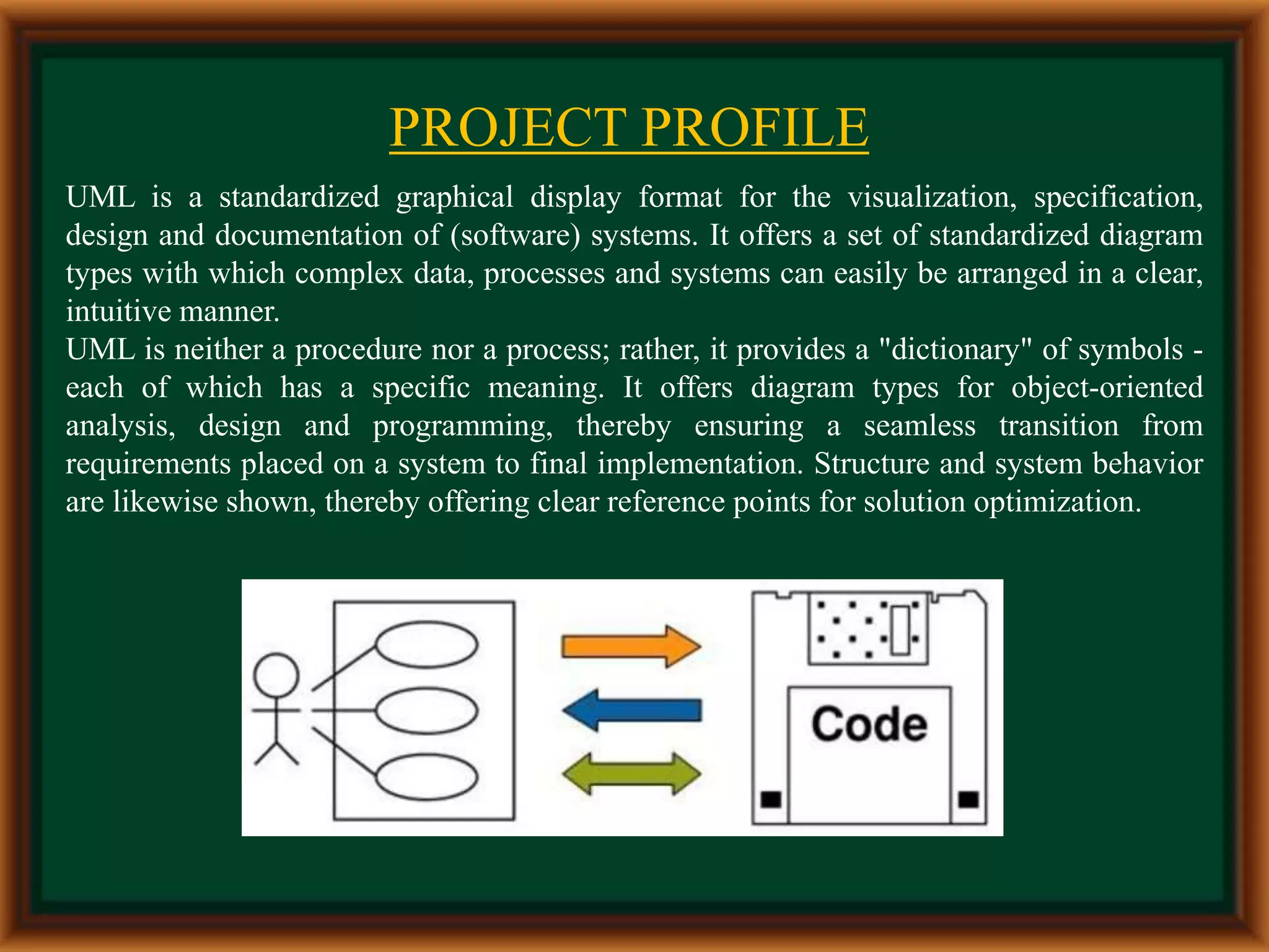 PROJECT PROFILE
UML is a standardized graphical display format for the visualization, specification,
design and documentation of (software) systems. It offers a set of standardized diagram
types with which complex data, processes and systems can easily be arranged in a clear,
intuitive manner.
UML is neither a procedure nor a process; rather, it provides a "dictionary" of symbols -
each of which has a specific meaning. It offers diagram types for object-oriented
analysis, design and programming, thereby ensuring a seamless transition from
requirements placed on a system to final implementation. Structure and system behavior
are likewise shown, thereby offering clear reference points for solution optimization.
 