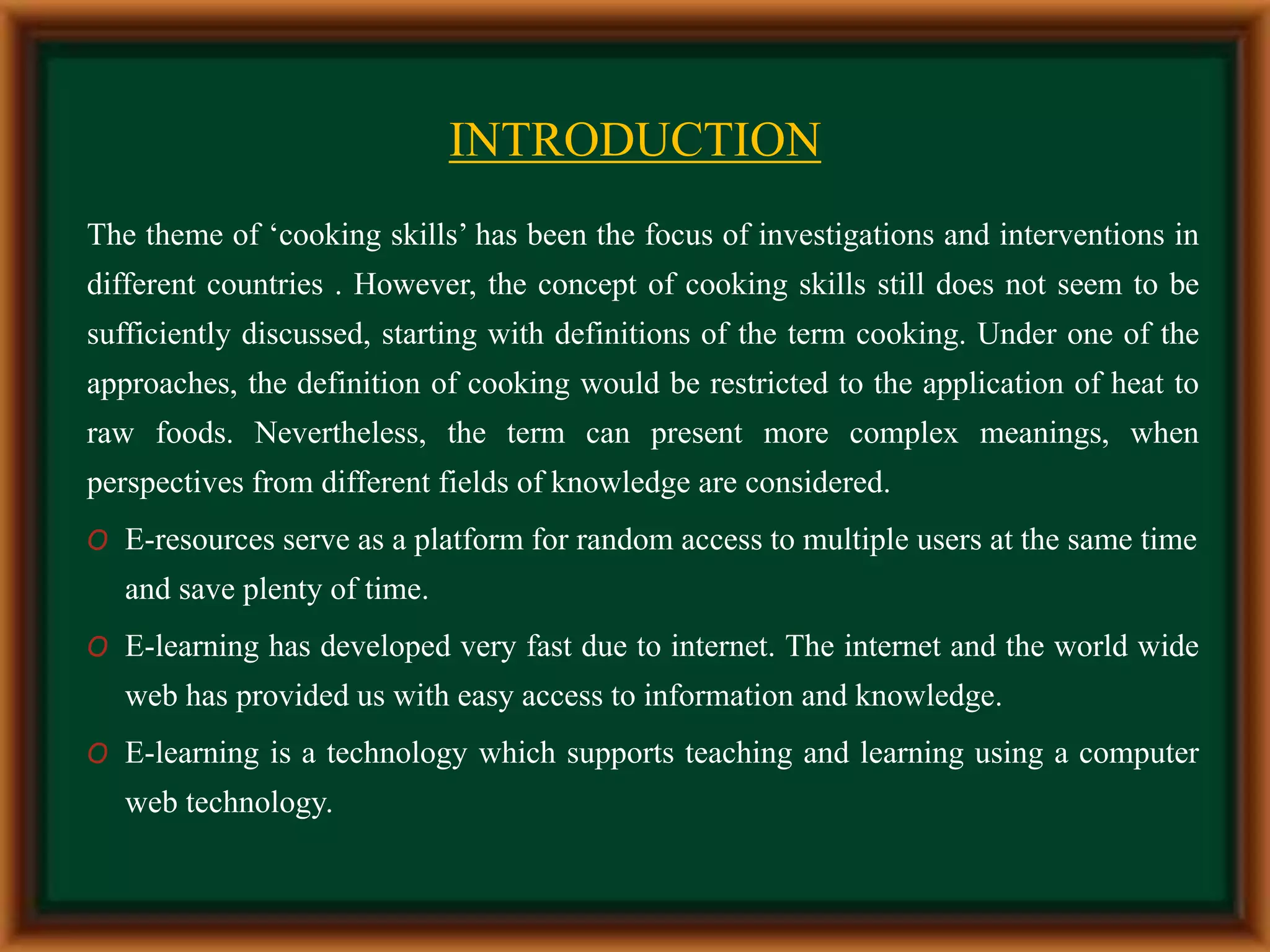INTRODUCTION
The theme of ‘cooking skills’ has been the focus of investigations and interventions in
different countries . However, the concept of cooking skills still does not seem to be
sufficiently discussed, starting with definitions of the term cooking. Under one of the
approaches, the definition of cooking would be restricted to the application of heat to
raw foods. Nevertheless, the term can present more complex meanings, when
perspectives from different fields of knowledge are considered.
O E-resources serve as a platform for random access to multiple users at the same time
and save plenty of time.
O E-learning has developed very fast due to internet. The internet and the world wide
web has provided us with easy access to information and knowledge.
O E-learning is a technology which supports teaching and learning using a computer
web technology.
 