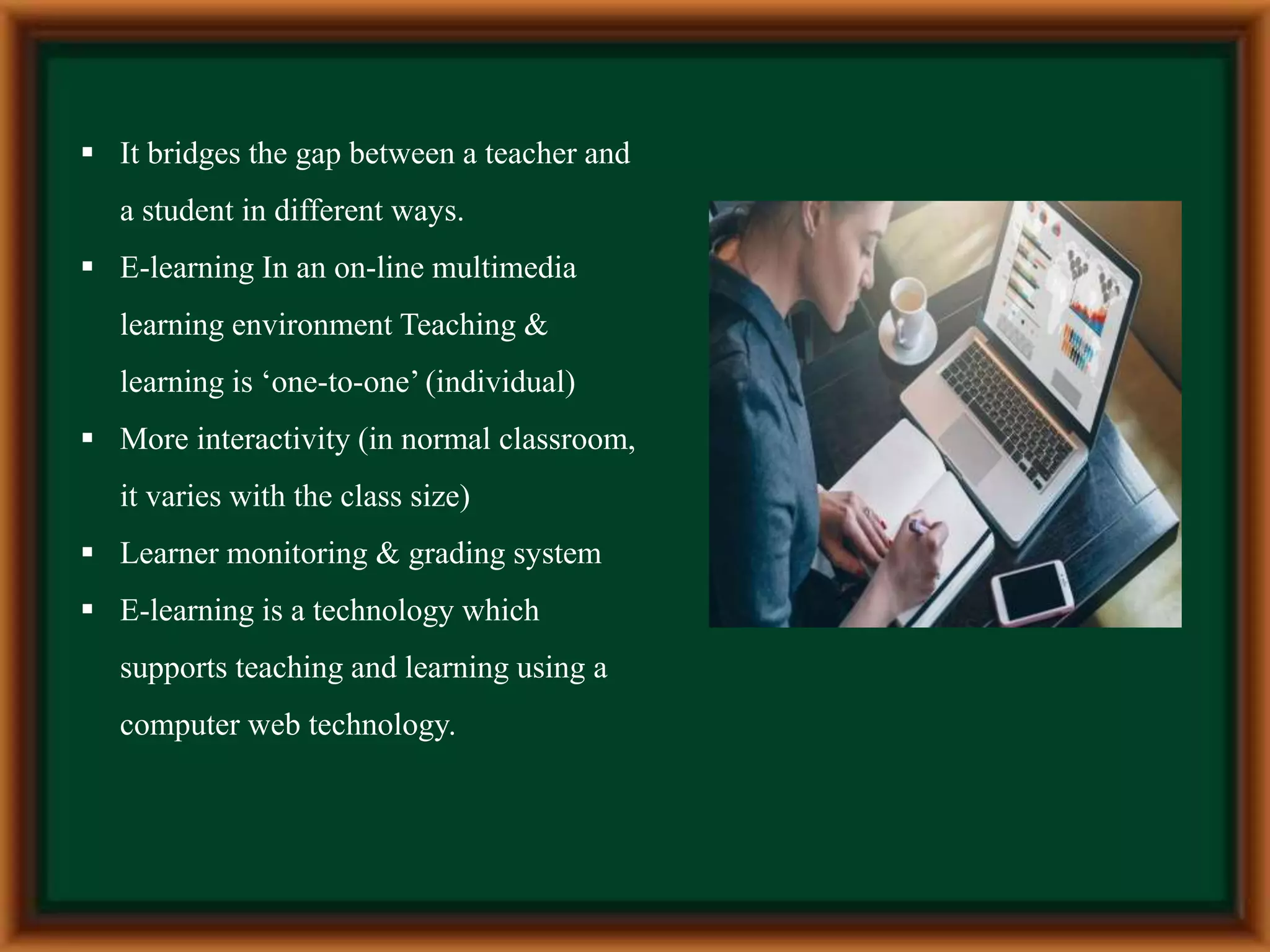  It bridges the gap between a teacher and
a student in different ways.
 E-learning In an on-line multimedia
learning environment Teaching &
learning is ‘one-to-one’ (individual)
 More interactivity (in normal classroom,
it varies with the class size)
 Learner monitoring & grading system
 E-learning is a technology which
supports teaching and learning using a
computer web technology.
 