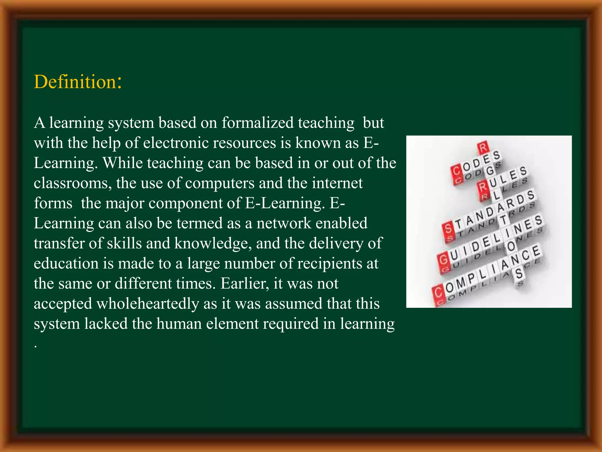 Definition:
A learning system based on formalized teaching but
with the help of electronic resources is known as E-
Learning. While teaching can be based in or out of the
classrooms, the use of computers and the internet
forms the major component of E-Learning. E-
Learning can also be termed as a network enabled
transfer of skills and knowledge, and the delivery of
education is made to a large number of recipients at
the same or different times. Earlier, it was not
accepted wholeheartedly as it was assumed that this
system lacked the human element required in learning
.
 
