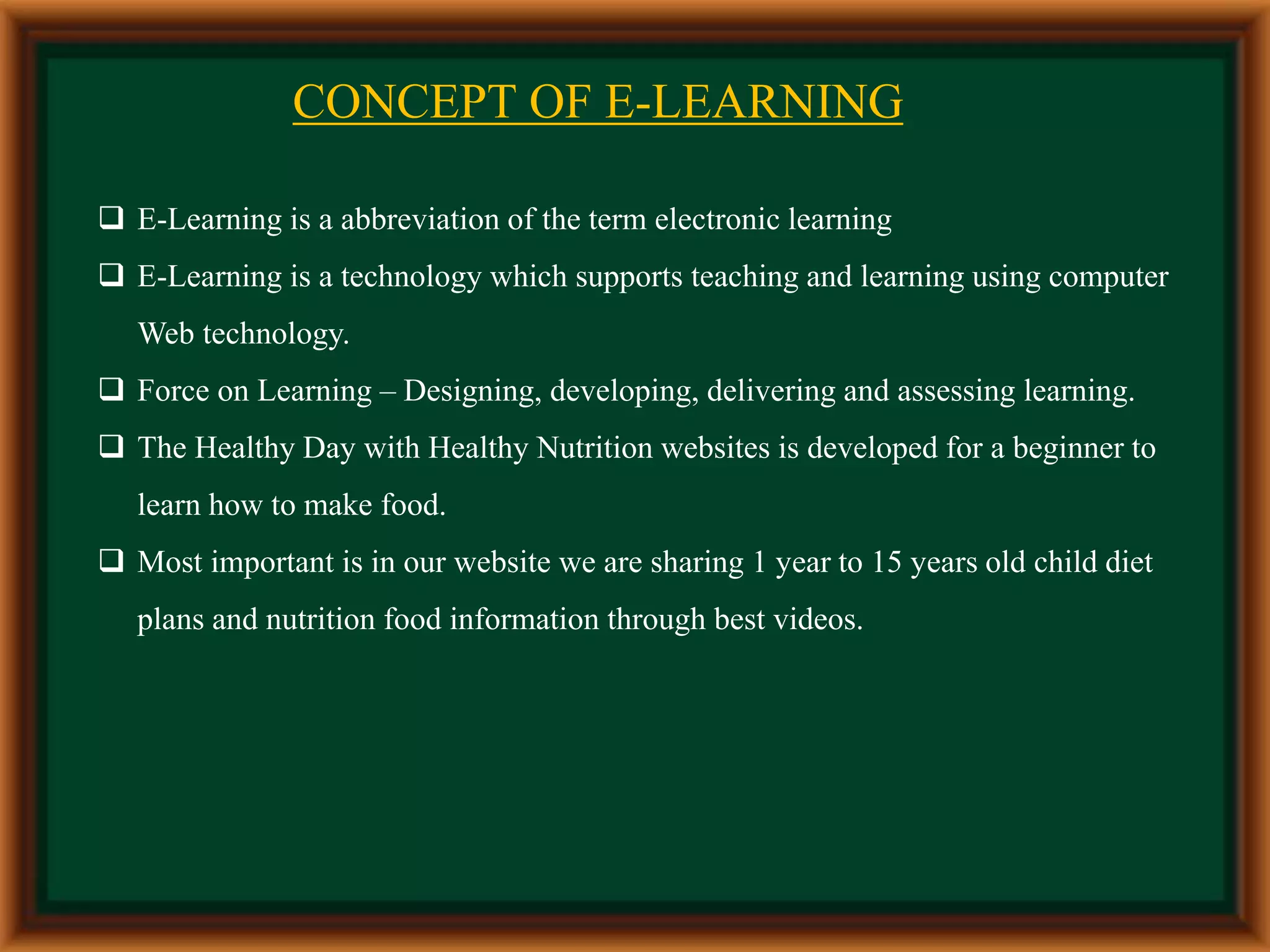 CONCEPT OF E-LEARNING
 E-Learning is a abbreviation of the term electronic learning
 E-Learning is a technology which supports teaching and learning using computer
Web technology.
 Force on Learning – Designing, developing, delivering and assessing learning.
 The Healthy Day with Healthy Nutrition websites is developed for a beginner to
learn how to make food.
 Most important is in our website we are sharing 1 year to 15 years old child diet
plans and nutrition food information through best videos.
 