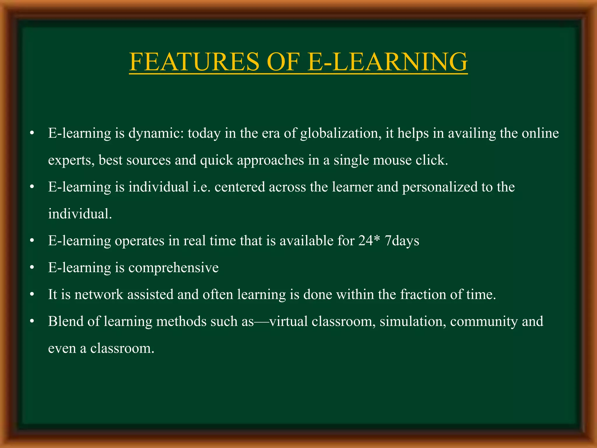 Features of E- Learning
• E-learning is dynamic: today in the era of globalization, it helps in availing the online
experts, best sources and quick approaches in a single mouse click.
• E-learning is individual i.e. centered across the learner and personalized to the
individual.
• E-learning operates in real time that is available for 24* 7days
• E-learning is comprehensive
• It is network assisted and often learning is done within the fraction of time.
• Blend of learning methods such as—virtual classroom, simulation, community and
even a classroom.
FEATURES OF E-LEARNING
 