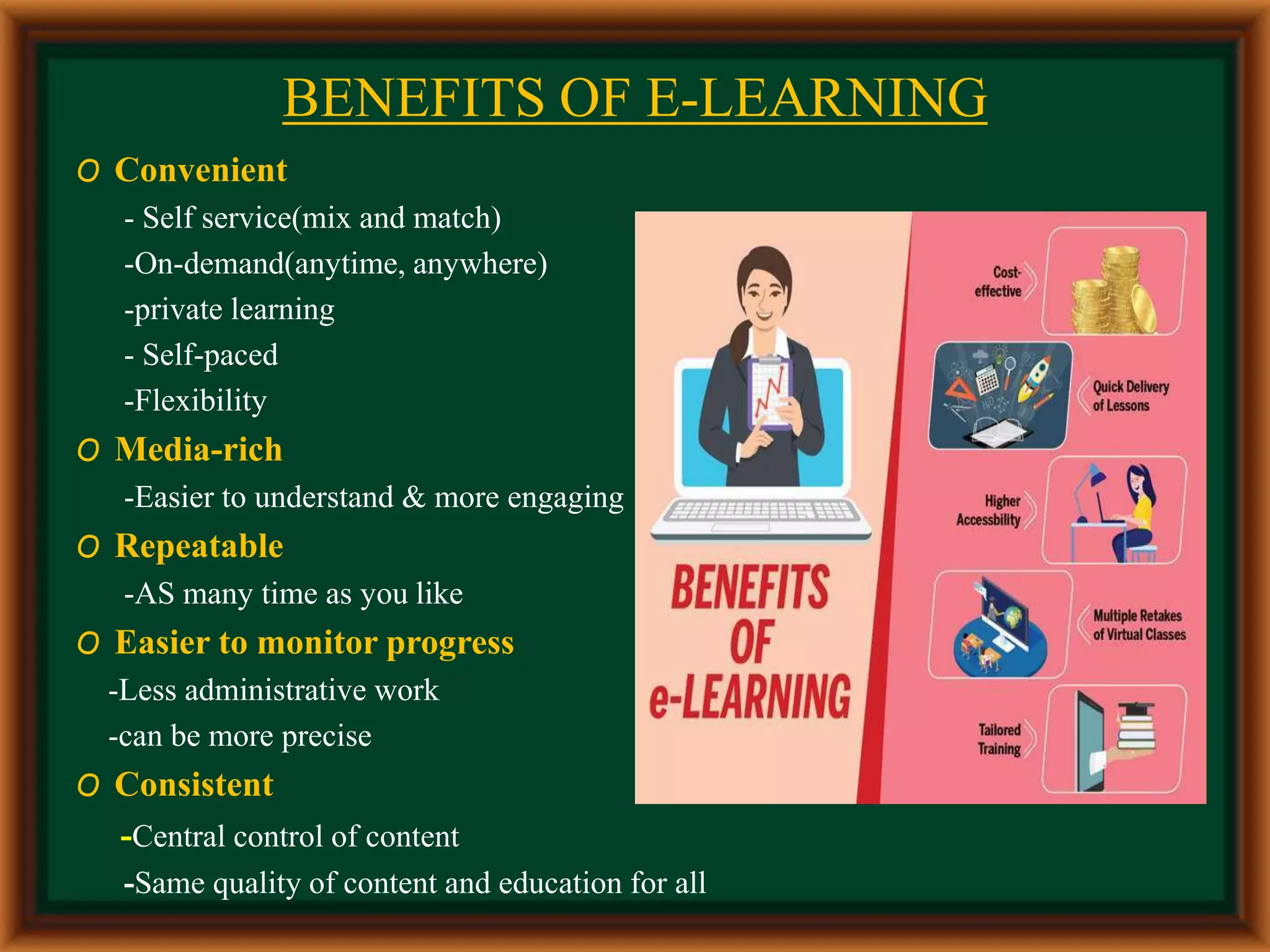 BENEFITS OF E-LEARNING
O Convenient
- Self service(mix and match)
-On-demand(anytime, anywhere)
-private learning
- Self-paced
-Flexibility
O Media-rich
-Easier to understand & more engaging
O Repeatable
-AS many time as you like
O Easier to monitor progress
-Less administrative work
-can be more precise
O Consistent
-Central control of content
-Same quality of content and education for all
 