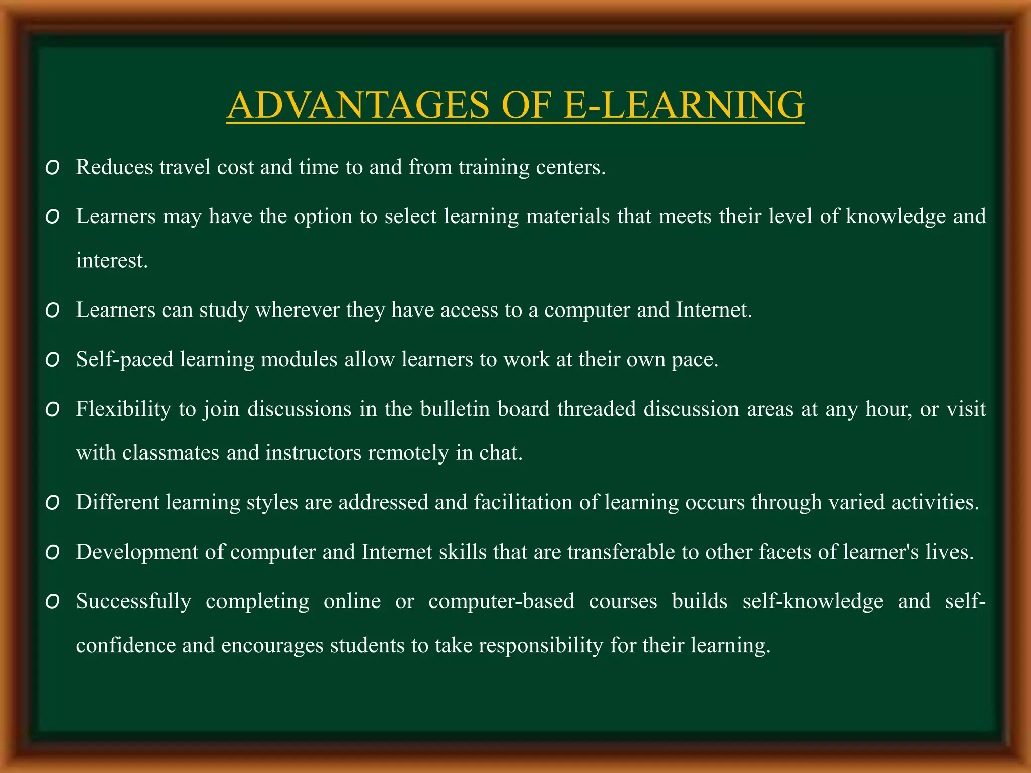 ADVANTAGES OF E-LEARNING
O Reduces travel cost and time to and from training centers.
O Learners may have the option to select learning materials that meets their level of knowledge and
interest.
O Learners can study wherever they have access to a computer and Internet.
O Self-paced learning modules allow learners to work at their own pace.
O Flexibility to join discussions in the bulletin board threaded discussion areas at any hour, or visit
with classmates and instructors remotely in chat.
O Different learning styles are addressed and facilitation of learning occurs through varied activities.
O Development of computer and Internet skills that are transferable to other facets of learner's lives.
O Successfully completing online or computer-based courses builds self-knowledge and self-
confidence and encourages students to take responsibility for their learning.
 
