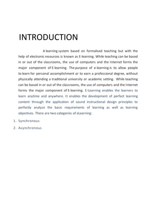 INTRODUCTION
A learning system based on formalised teaching but with the
help of electronic resources is known as E-learning. While teaching can be based
in or out of the classrooms, the use of computers and the Internet forms the
major component of E-learning. The purpose of e-learning is to allow people
to learn for personal accomplishment or to earn a professional degree, without
physically attending a traditional university or academic setting. While teaching
can be based in or out of the classrooms, the use of computers and the Internet
forms the major component of E-learning. E-Learning enables the learners to
learn anytime and anywhere. It enables the development of perfect learning
content through the application of sound instructional design principles to
perfectly analyze the basic requirements of learning as well as learning
objectives. There are two categories of eLearning:
1. Synchronous
2. Asynchronous
 